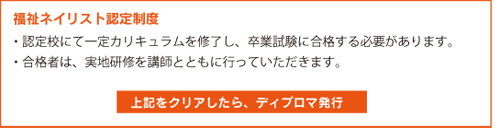福祉ネイリスト認定 ・認定校にて一定カリキュラムを修了し、卒業試験に合格する必要があります。・合格者は、実地研修を講師とともに行っていただきます。上記をクリアしたら、ディプロマ発行