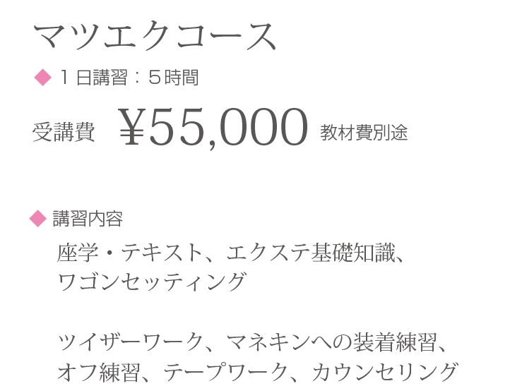 マツエクコース◆ 1日講習：５時間 受講費¥55,000 教材費別途 ◆ 講習内容:座学・テキスト、エクステ基礎知識、ワゴンセッティング ツイザーワーク、マネキンへの装着練習、オフ練習、テープワーク、カウンセリング