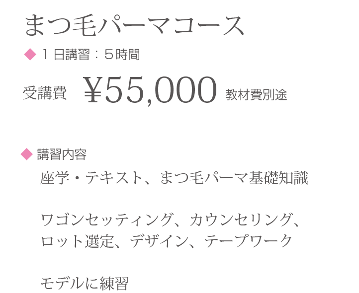 まつ毛パーマコース◆ 1日講習：５時間 受講費¥55,000 教材費別途 ◆ 講習内容:座学・テキスト、まつ毛パーマ基礎知識 ワゴンセッティング、カウンセリング、ロット選定、デザイン、テープワーク モデルに練習